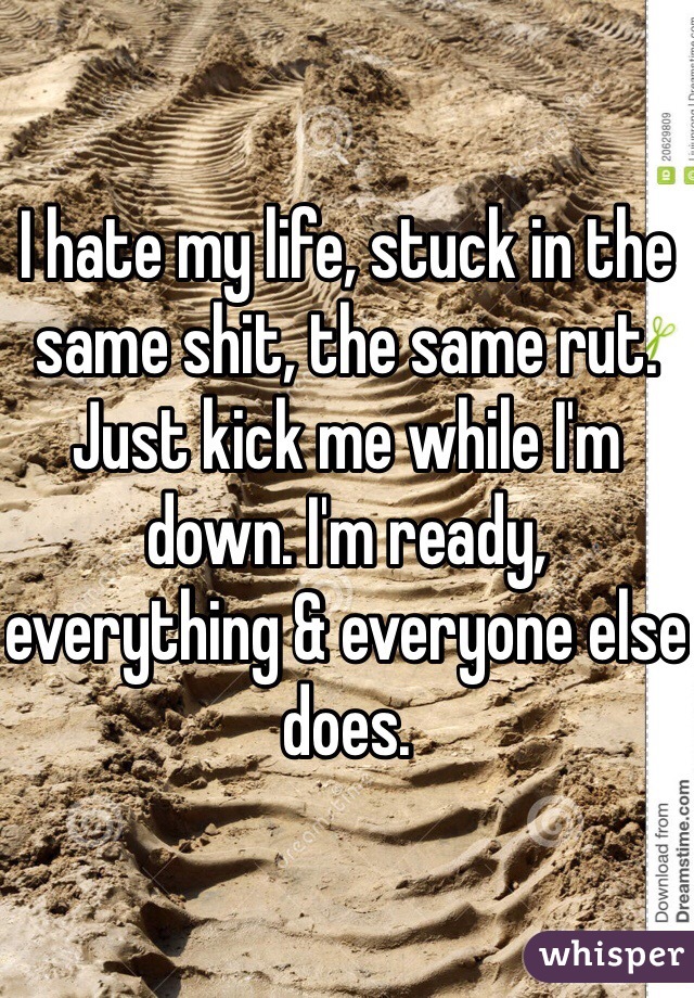 I hate my life, stuck in the same shit, the same rut. Just kick me while I'm down. I'm ready, everything & everyone else does. 