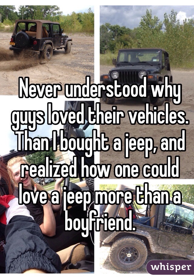 Never understood why guys loved their vehicles. Than I bought a jeep, and realized how one could love a jeep more than a boyfriend. 
