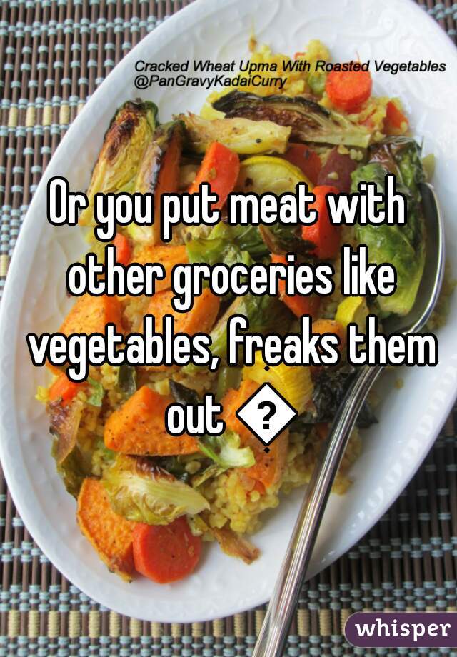 Or you put meat with other groceries like vegetables, freaks them out 😂