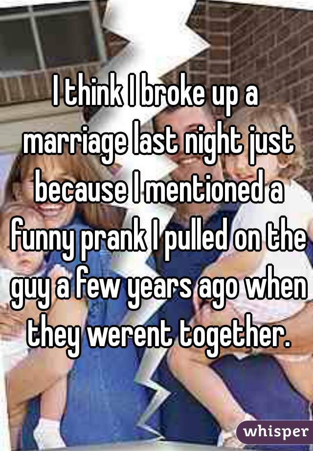 I think I broke up a marriage last night just because I mentioned a funny prank I pulled on the guy a few years ago when they werent together.
