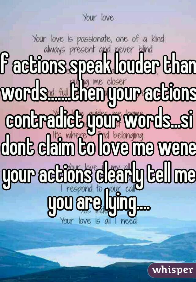 if actions speak louder than words.......then your actions contradict your words...si dont claim to love me wene your actions clearly tell me you are lying....