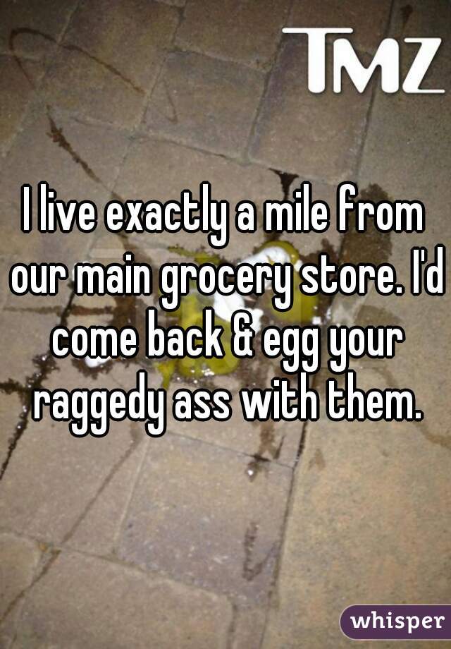 I live exactly a mile from our main grocery store. I'd come back & egg your raggedy ass with them.
