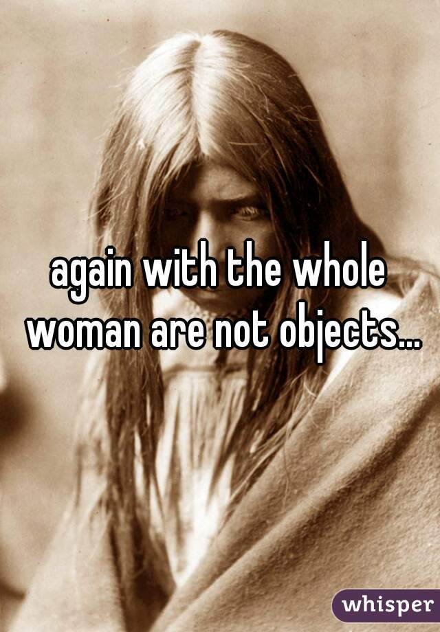 again with the whole woman are not objects...
