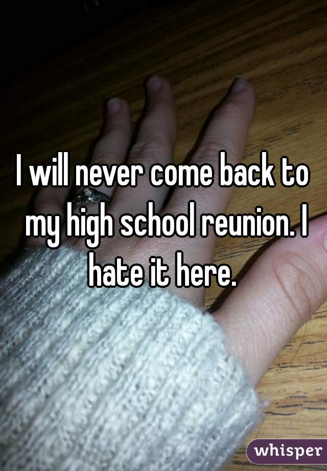 I will never come back to my high school reunion. I hate it here. 