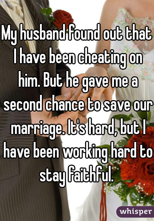 My husband found out that I have been cheating on him. But he gave me a second chance to save our marriage. It's hard, but I have been working hard to stay faithful. 