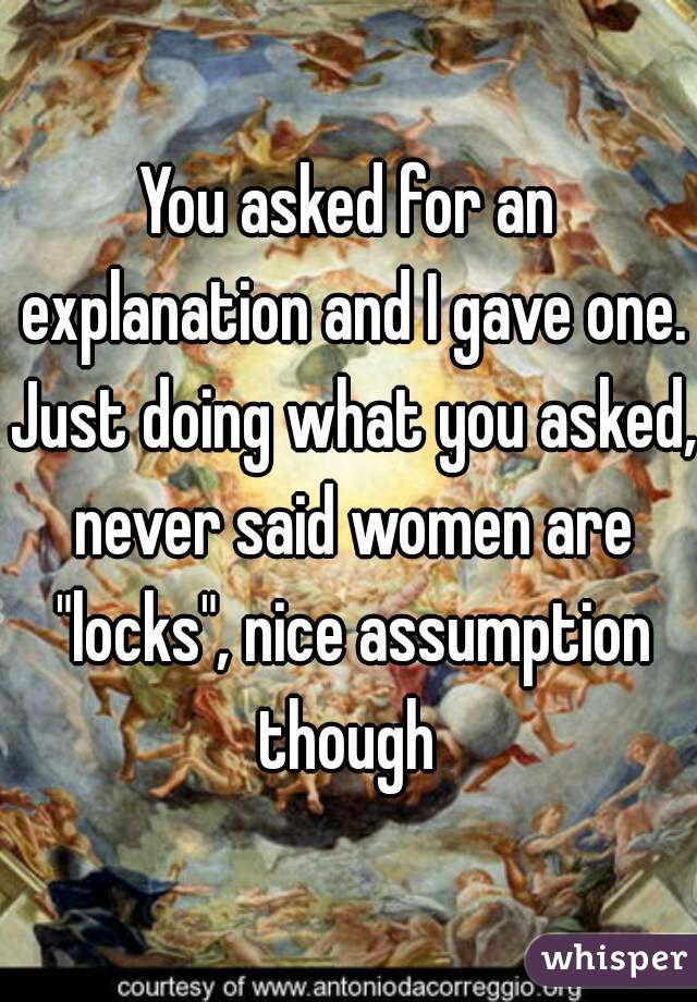 You asked for an explanation and I gave one. Just doing what you asked, never said women are "locks", nice assumption though 