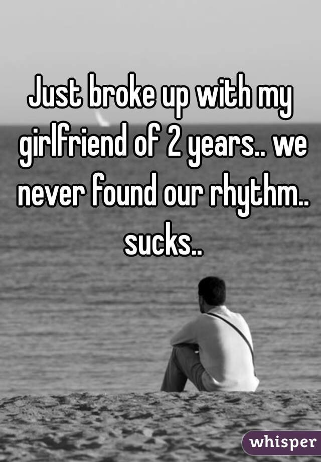 Just broke up with my girlfriend of 2 years.. we never found our rhythm.. sucks..