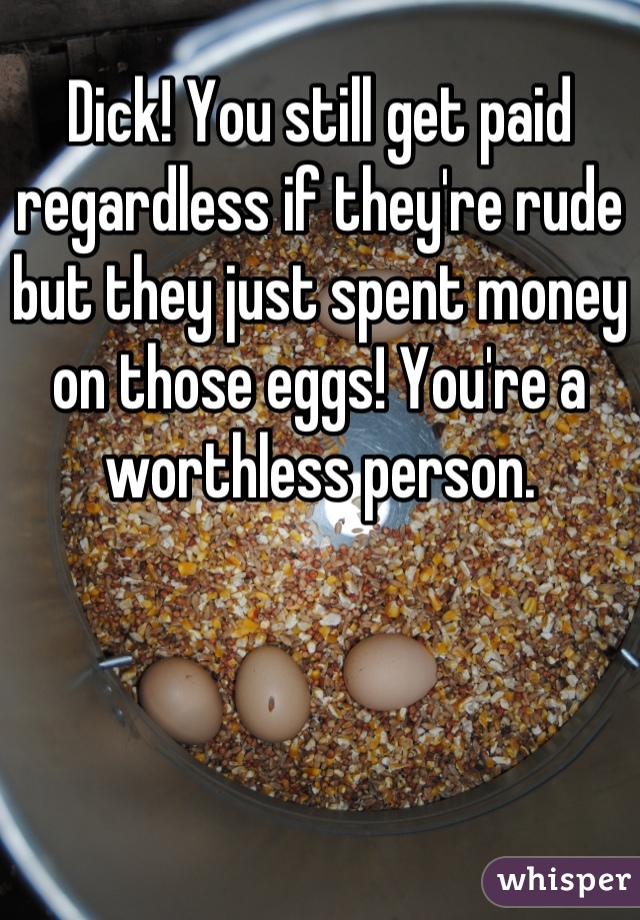 Dick! You still get paid regardless if they're rude but they just spent money on those eggs! You're a worthless person.