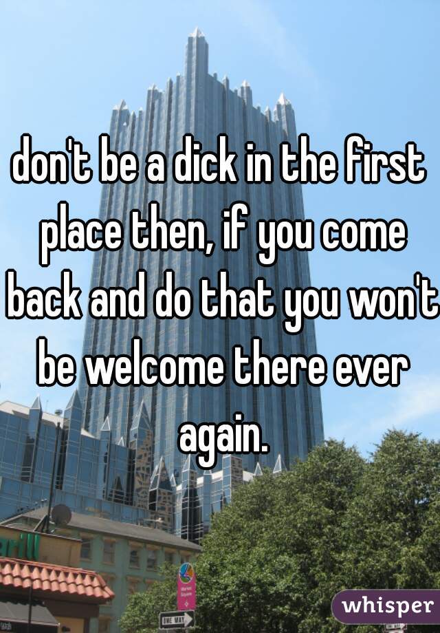 don't be a dick in the first place then, if you come back and do that you won't be welcome there ever again.