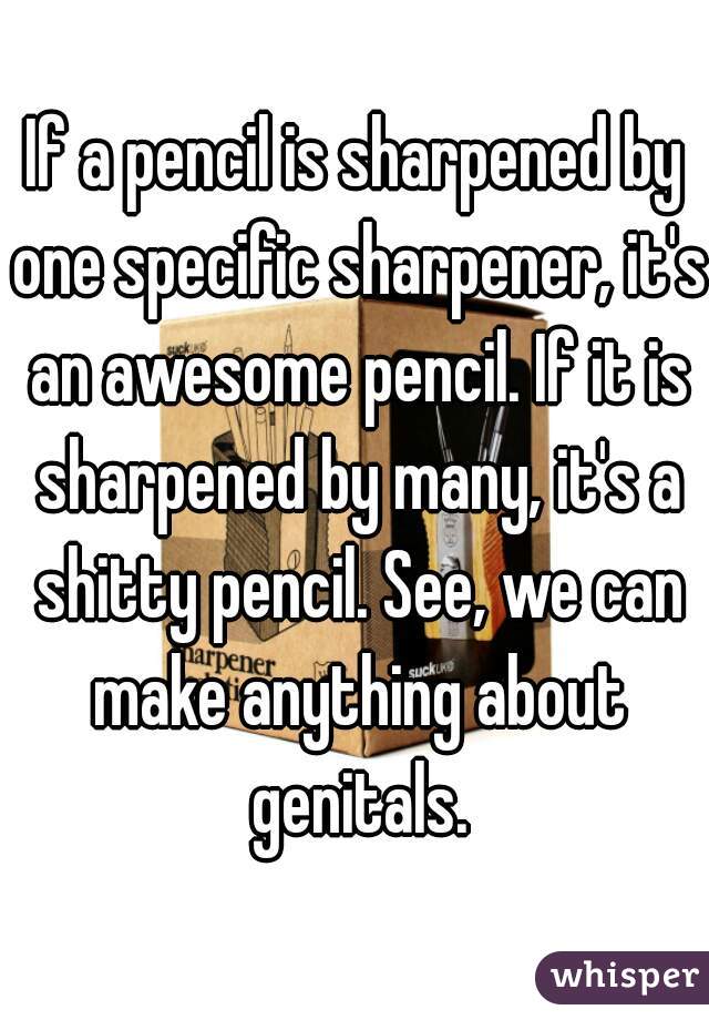 If a pencil is sharpened by one specific sharpener, it's an awesome pencil. If it is sharpened by many, it's a shitty pencil. See, we can make anything about genitals.