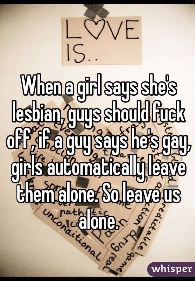 When a girl says she's lesbian, guys should fuck off, if a guy says he's gay, girls automatically leave them alone. So leave us alone.