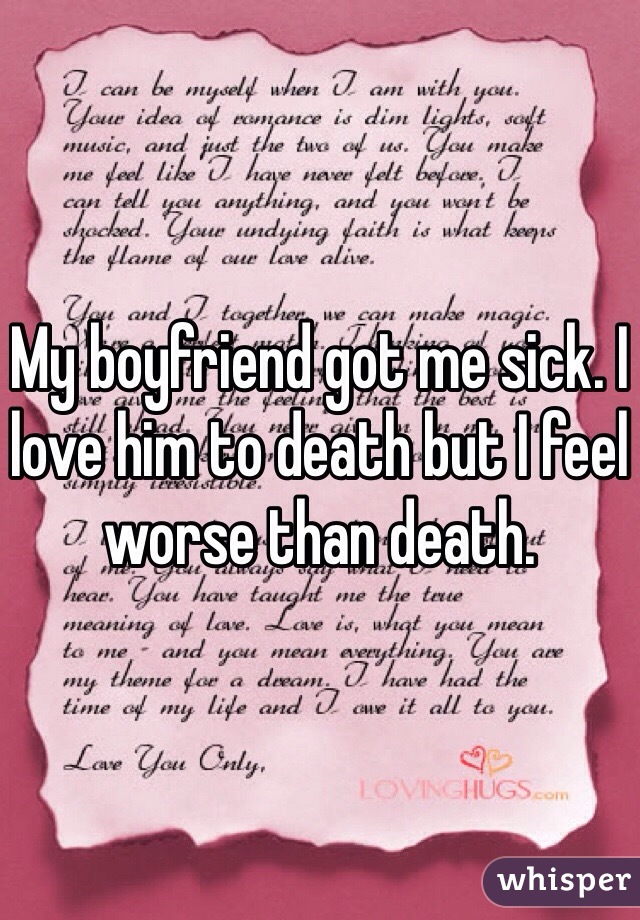 My boyfriend got me sick. I love him to death but I feel worse than death. 