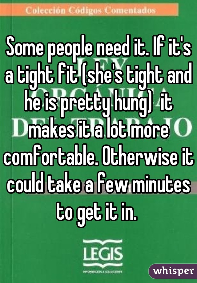 Some people need it. If it's a tight fit (she's tight and he is pretty hung)  it makes it a lot more comfortable. Otherwise it could take a few minutes to get it in. 