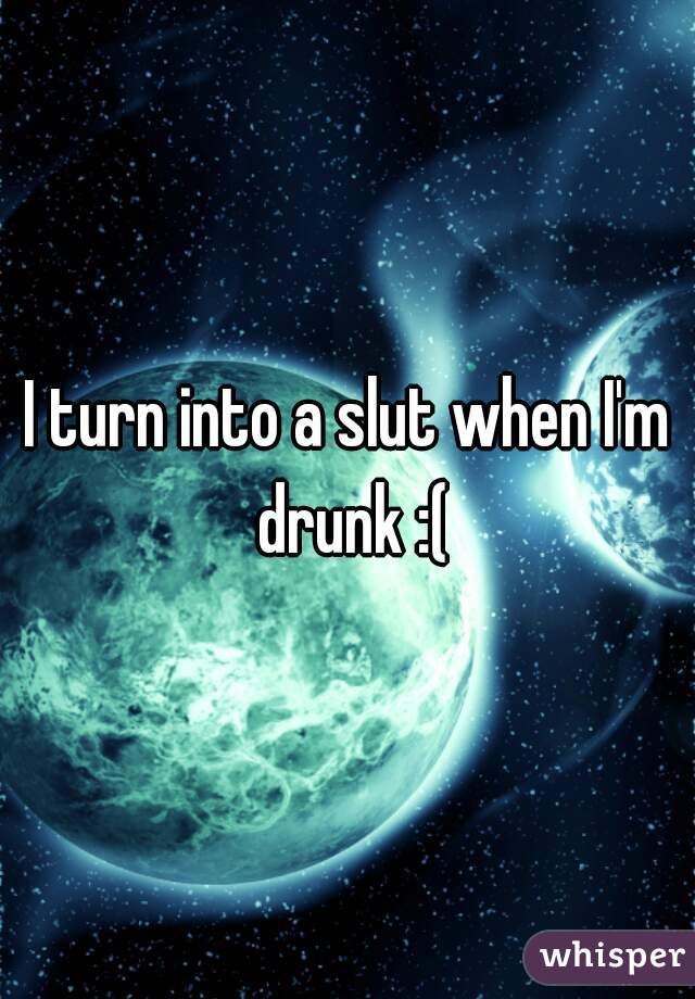 I turn into a slut when I'm drunk :(