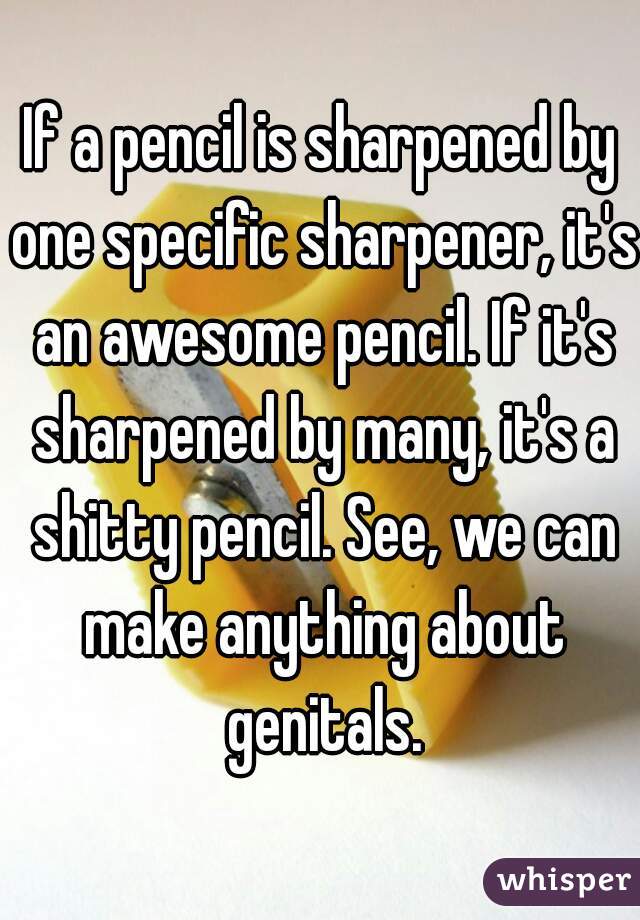 If a pencil is sharpened by one specific sharpener, it's an awesome pencil. If it's sharpened by many, it's a shitty pencil. See, we can make anything about genitals.