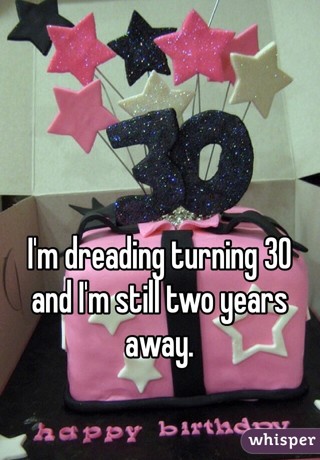 I'm dreading turning 30 and I'm still two years away. 