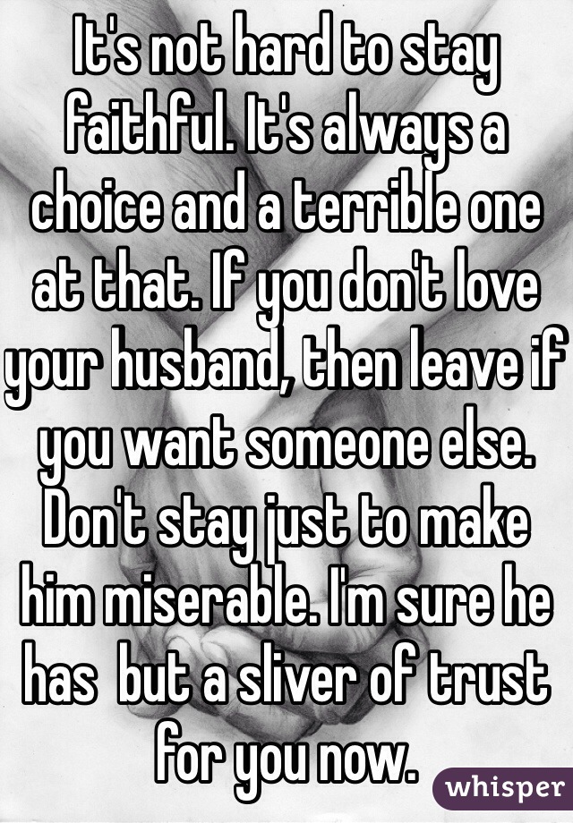 It's not hard to stay faithful. It's always a choice and a terrible one at that. If you don't love your husband, then leave if you want someone else. Don't stay just to make him miserable. I'm sure he has  but a sliver of trust for you now.