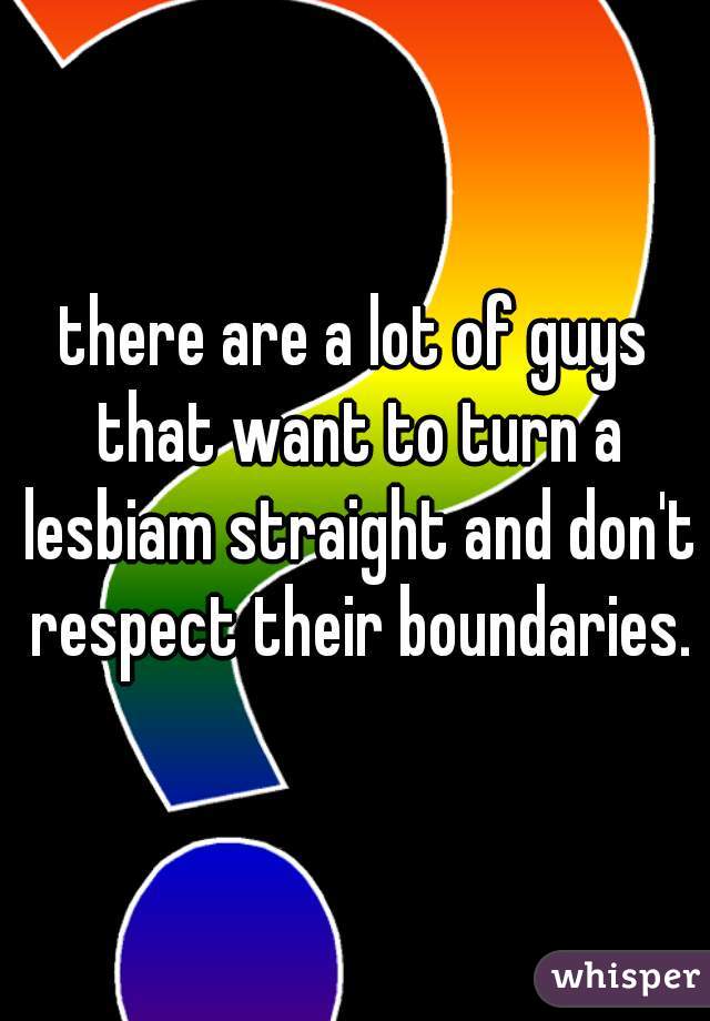 there are a lot of guys that want to turn a lesbiam straight and don't respect their boundaries.