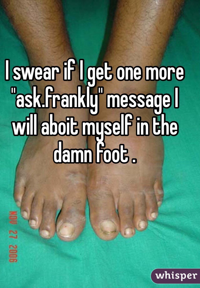 I swear if I get one more "ask.frankly" message I will aboit myself in the damn foot . 