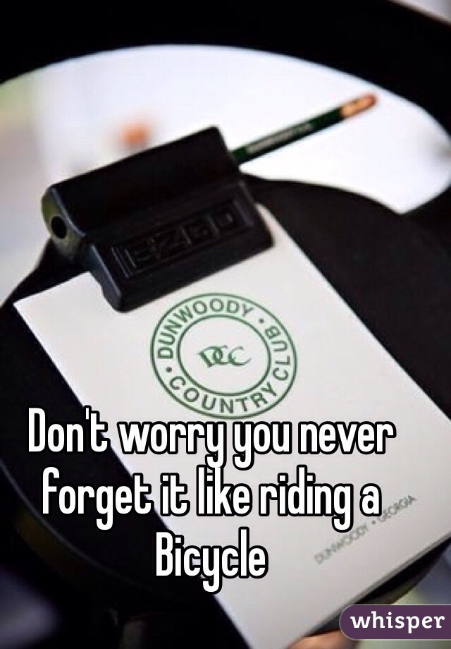 Don't worry you never forget it like riding a Bicycle