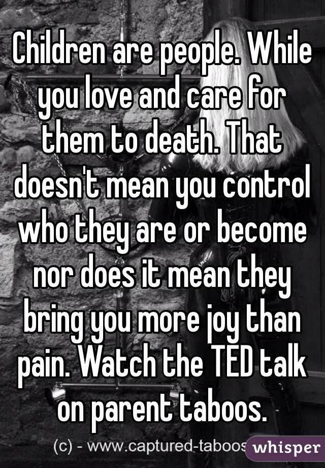 Children are people. While you love and care for them to death. That doesn't mean you control who they are or become nor does it mean they bring you more joy than pain. Watch the TED talk on parent taboos.