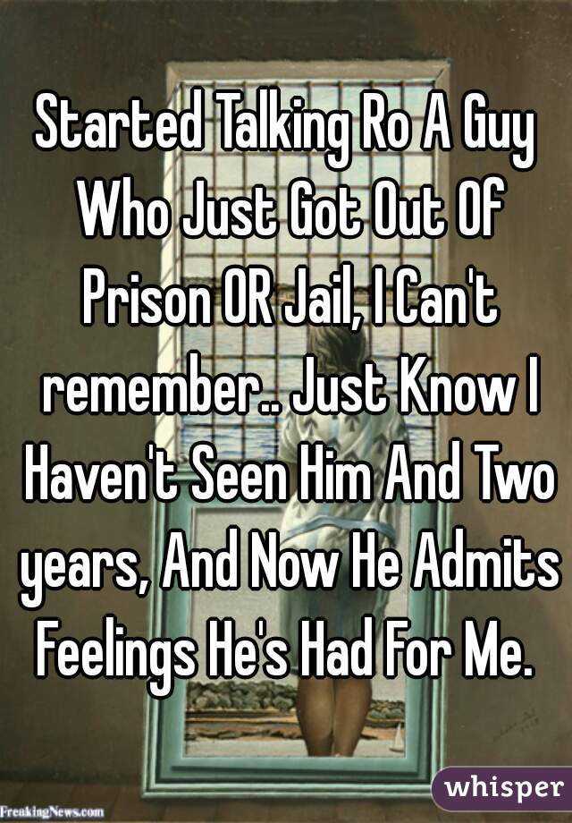 Started Talking Ro A Guy Who Just Got Out Of Prison OR Jail, I Can't remember.. Just Know I Haven't Seen Him And Two years, And Now He Admits Feelings He's Had For Me. 
