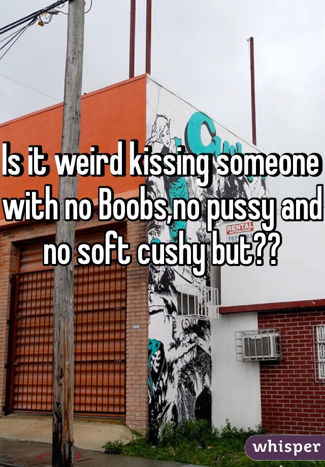 Is it weird kissing someone with no Boobs,no pussy and no soft cushy but??