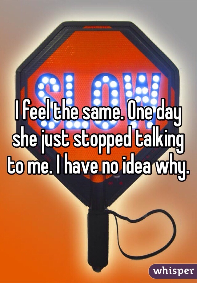 I feel the same. One day she just stopped talking to me. I have no idea why.