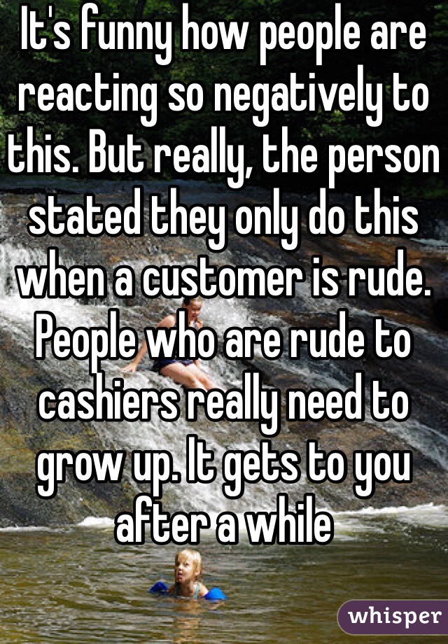 It's funny how people are reacting so negatively to this. But really, the person stated they only do this when a customer is rude. People who are rude to cashiers really need to grow up. It gets to you after a while