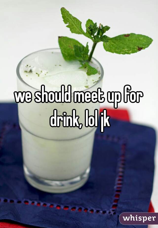 we should meet up for drink, lol jk