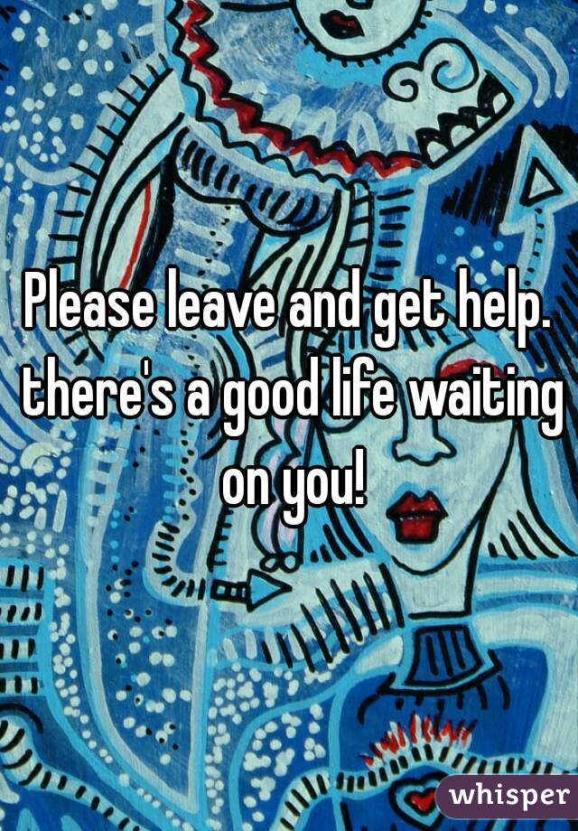 Please leave and get help. there's a good life waiting on you!