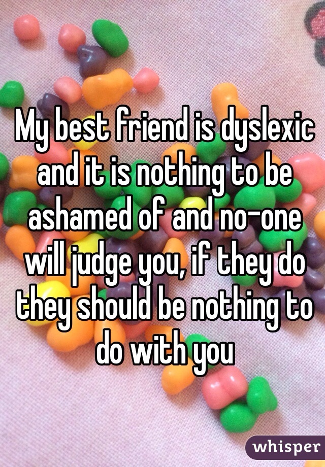 My best friend is dyslexic and it is nothing to be ashamed of and no-one will judge you, if they do they should be nothing to do with you