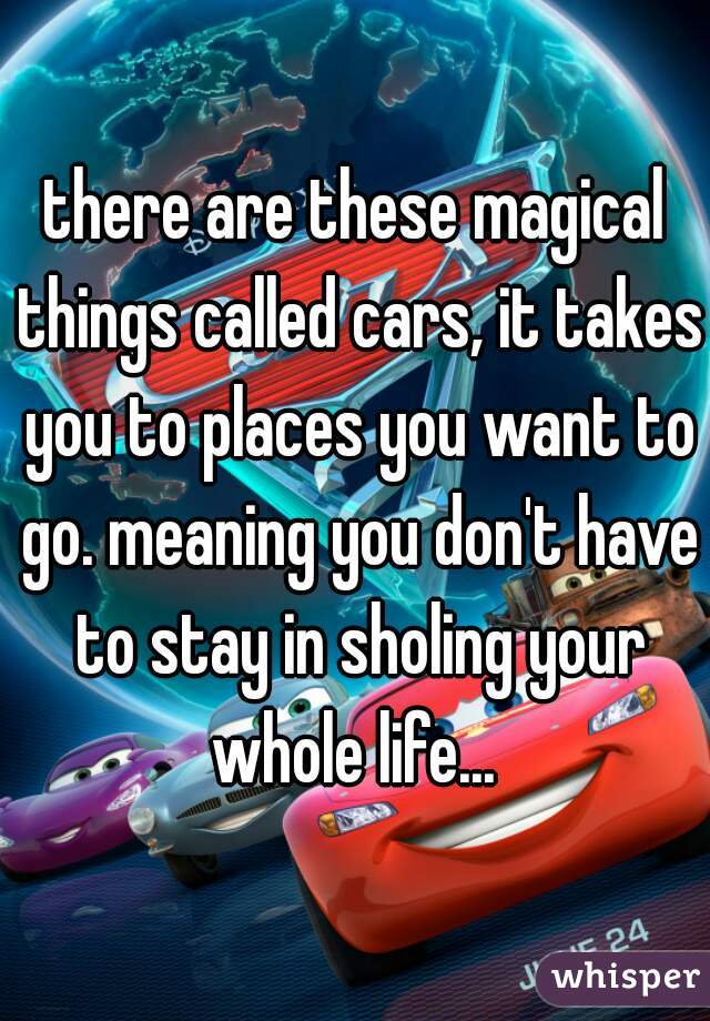 there are these magical things called cars, it takes you to places you want to go. meaning you don't have to stay in sholing your whole life... 