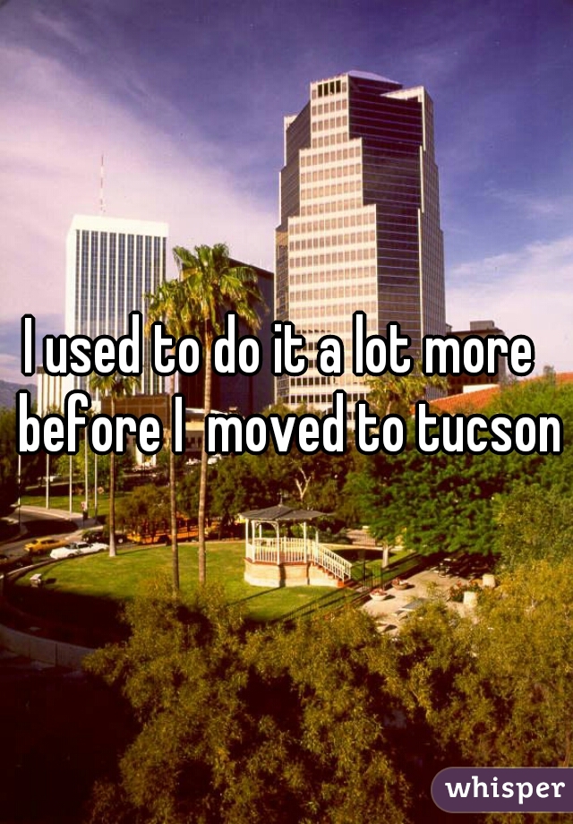 I used to do it a lot more  before I  moved to tucson