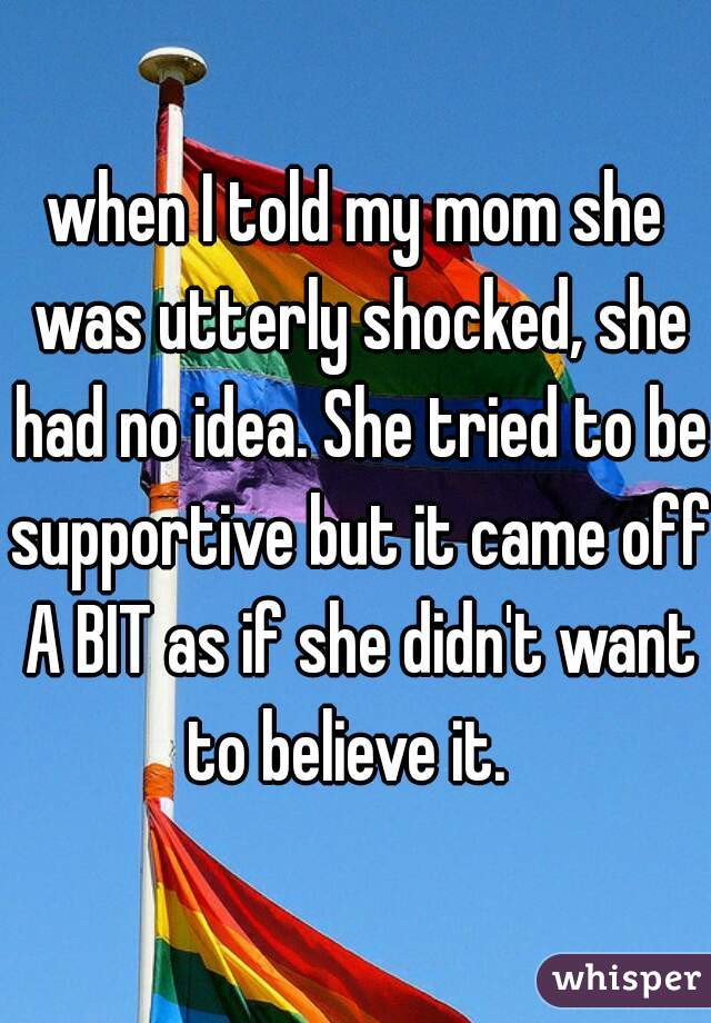 when I told my mom she was utterly shocked, she had no idea. She tried to be supportive but it came off A BIT as if she didn't want to believe it.  
