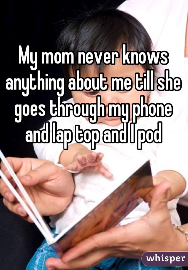 My mom never knows anything about me till she goes through my phone and lap top and I pod