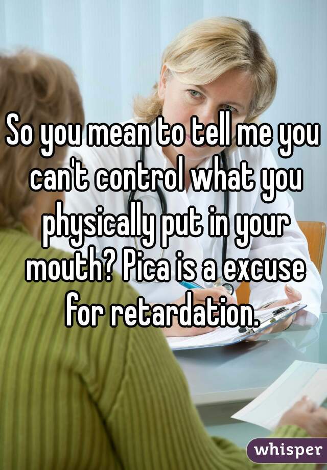 So you mean to tell me you can't control what you physically put in your mouth? Pica is a excuse for retardation. 