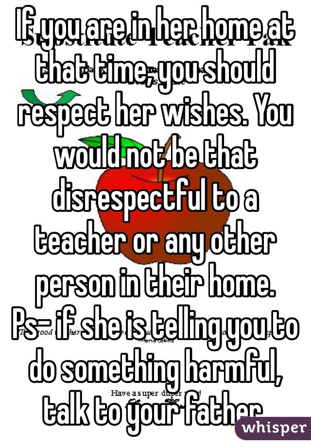 If you are in her home at that time, you should respect her wishes. You would not be that disrespectful to a teacher or any other person in their home. 
Ps- if she is telling you to do something harmful, talk to your father. 