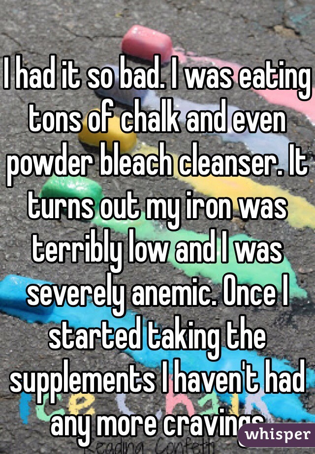 I had it so bad. I was eating tons of chalk and even powder bleach cleanser. It turns out my iron was terribly low and I was severely anemic. Once I started taking the supplements I haven't had any more cravings 