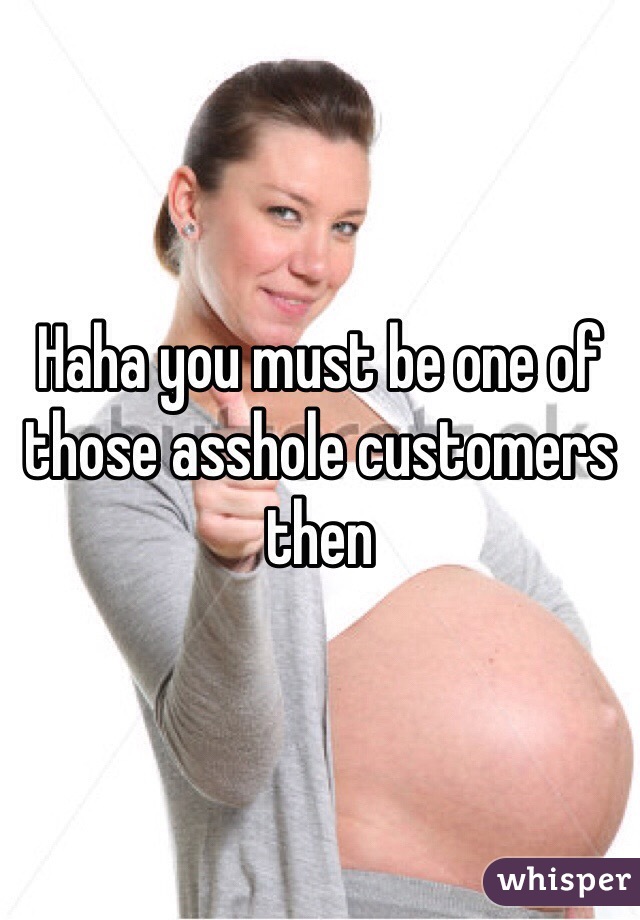 Haha you must be one of those asshole customers then