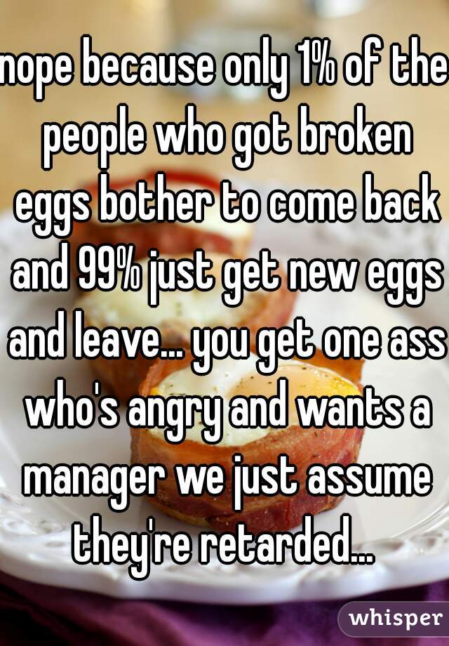 nope because only 1% of the people who got broken eggs bother to come back and 99% just get new eggs and leave... you get one ass who's angry and wants a manager we just assume they're retarded... 