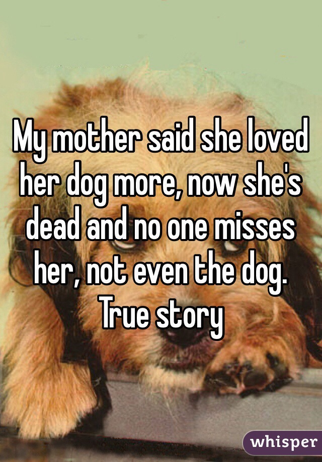 My mother said she loved her dog more, now she's dead and no one misses her, not even the dog. True story