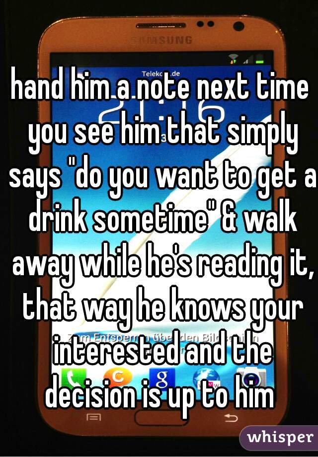 hand him a note next time you see him that simply says "do you want to get a drink sometime" & walk away while he's reading it, that way he knows your interested and the decision is up to him 