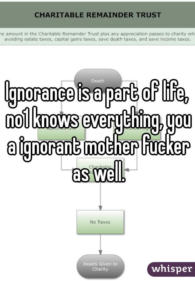 Ignorance is a part of life, no1 knows everything, you a ignorant mother fucker as well.