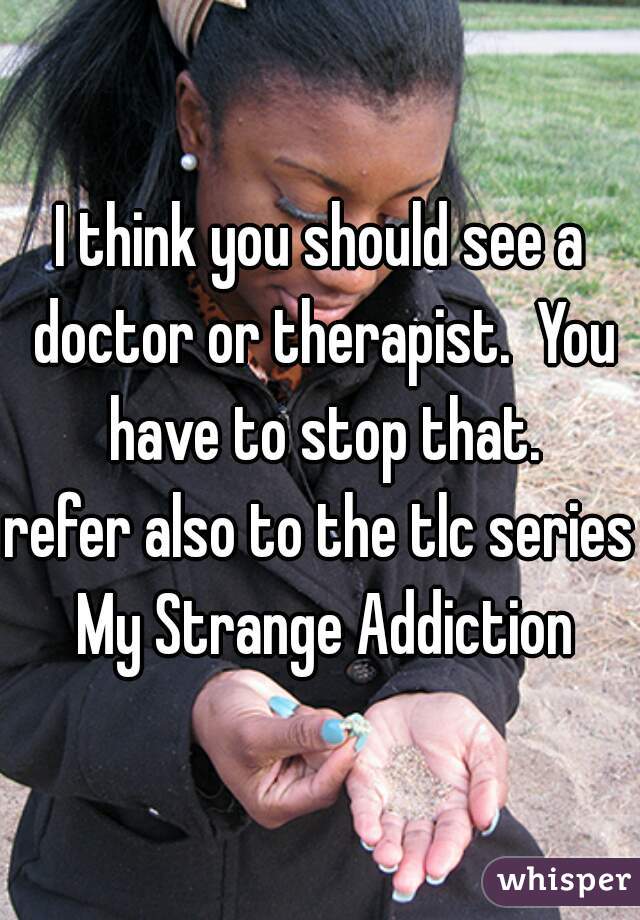 I think you should see a doctor or therapist.  You have to stop that.
refer also to the tlc series My Strange Addiction