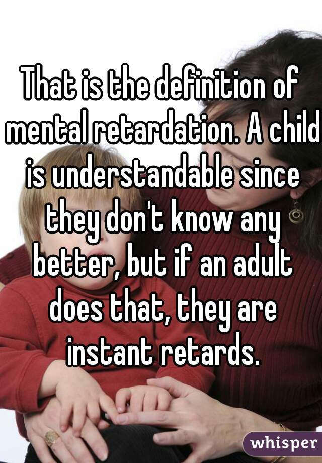 That is the definition of mental retardation. A child is understandable since they don't know any better, but if an adult does that, they are instant retards.