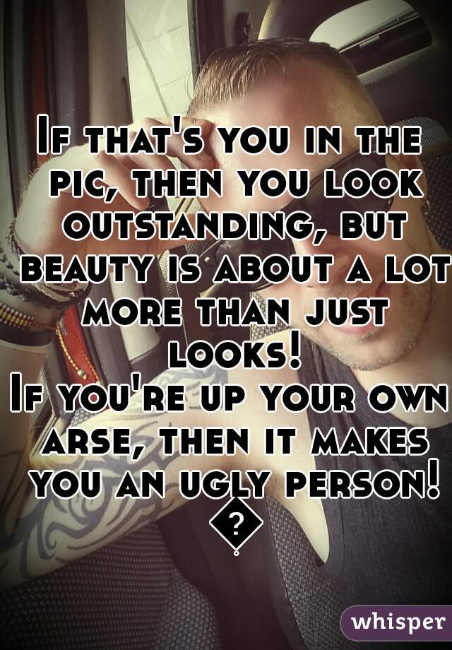 If that's you in the pic, then you look outstanding, but beauty is about a lot more than just looks!
If you're up your own arse, then it makes you an ugly person! 😆