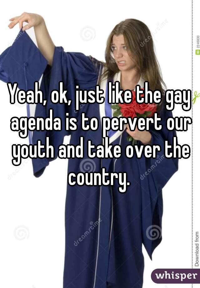 Yeah, ok, just like the gay agenda is to pervert our youth and take over the country. 