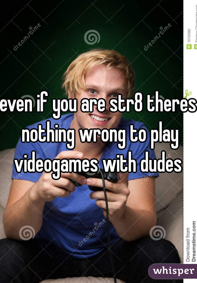 even if you are str8 theres nothing wrong to play videogames with dudes 