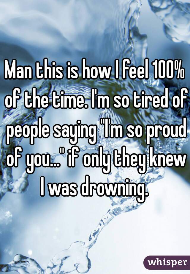 Man this is how I feel 100% of the time. I'm so tired of people saying "I'm so proud of you..." if only they knew I was drowning. 